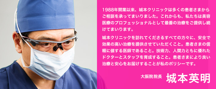 1988年開業以来、城本クリニックは多くの患者さまからご相談を承ってまいりました。これからも、私たちは美容医療のプロフェッショナルとして最善の治療をご提供し続けてまいります。城本クリニックを訪れてくださるすべての方々に、安全で効果の高い治療を提供させていただくこと。患者さまの信頼に値する医師であること。技術力、人間力ともに優れたドクターとスタッフを育成すること。患者さまにより良い治療と安心をお届けすることが私のポリシーです。大阪院院長 城本英明